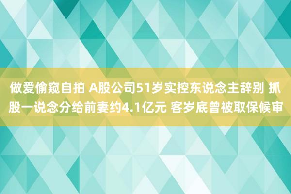做爱偷窥自拍 A股公司51岁实控东说念主辞别 抓股一说念分给前妻约4.1亿元 客岁底曾被取保候审