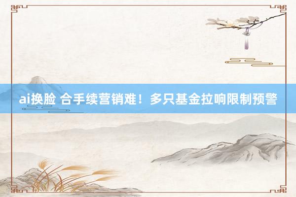 ai换脸 合手续营销难！多只基金拉响限制预警