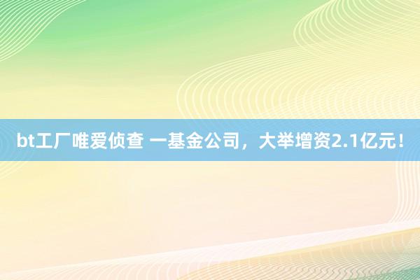 bt工厂唯爱侦查 一基金公司，大举增资2.1亿元！