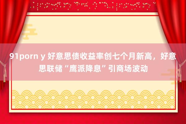 91porn y 好意思债收益率创七个月新高，好意思联储“鹰派降息”引商场波动