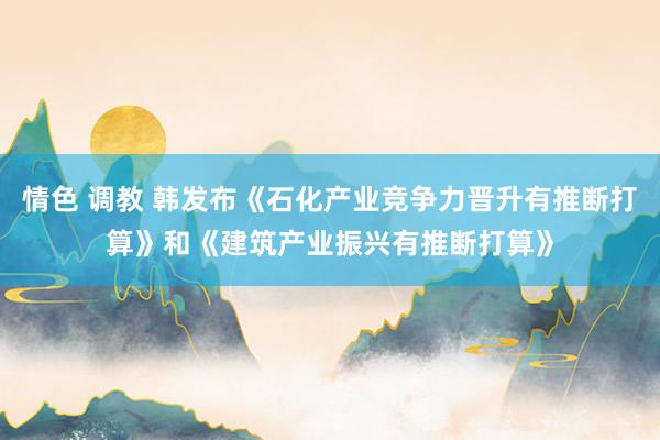 情色 调教 韩发布《石化产业竞争力晋升有推断打算》和《建筑产业振兴有推断打算》