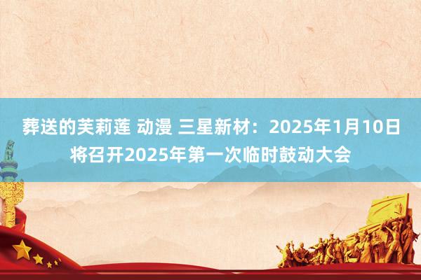 葬送的芙莉莲 动漫 三星新材：2025年1月10日将召开2025年第一次临时鼓动大会