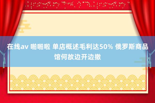 在线av 啪啪啦 单店概述毛利达50% 俄罗斯商品馆何故边开边撤