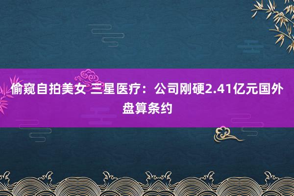 偷窥自拍美女 三星医疗：公司刚硬2.41亿元国外盘算条约