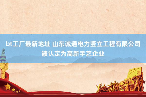 bt工厂最新地址 山东诚通电力竖立工程有限公司被认定为高新手艺企业