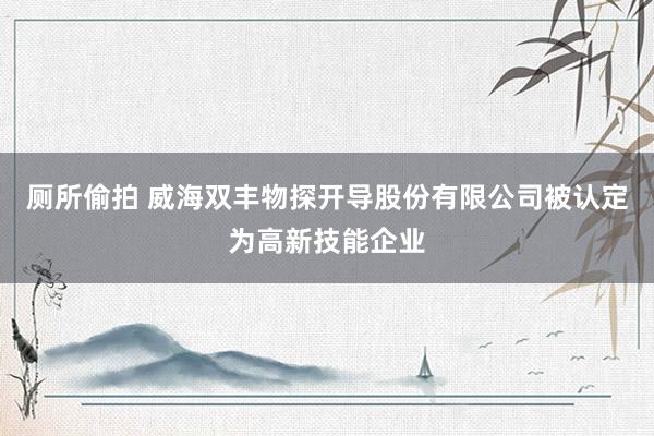 厕所偷拍 威海双丰物探开导股份有限公司被认定为高新技能企业
