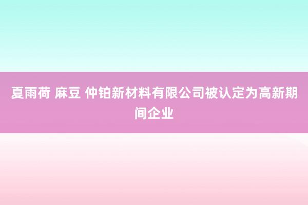 夏雨荷 麻豆 仲铂新材料有限公司被认定为高新期间企业