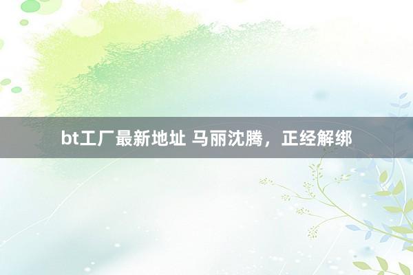bt工厂最新地址 马丽沈腾，正经解绑