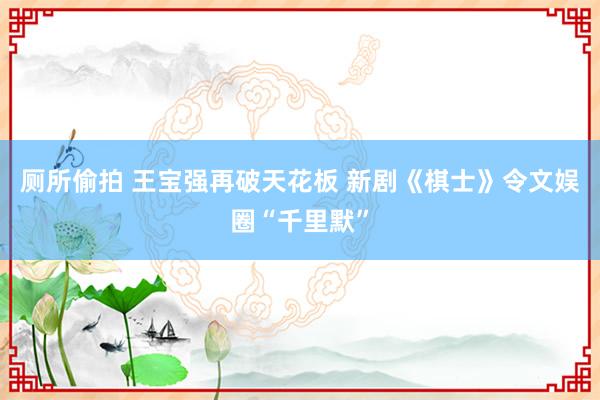 厕所偷拍 王宝强再破天花板 新剧《棋士》令文娱圈“千里默”
