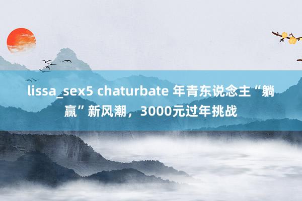 lissa_sex5 chaturbate 年青东说念主“躺赢”新风潮，3000元过年挑战