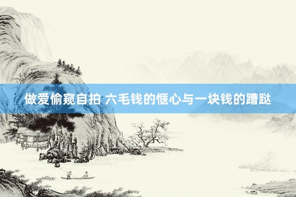 做爱偷窥自拍 六毛钱的惬心与一块钱的蹧跶