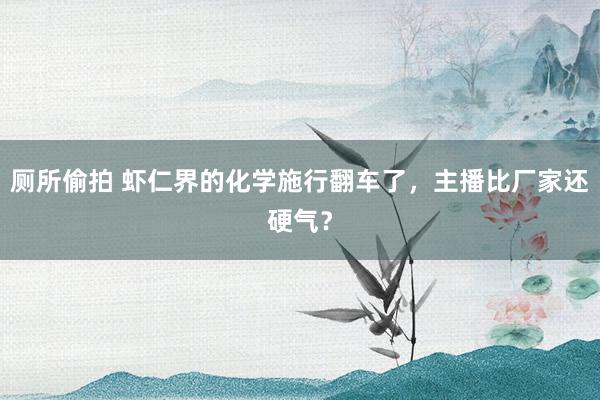 厕所偷拍 虾仁界的化学施行翻车了，主播比厂家还硬气？