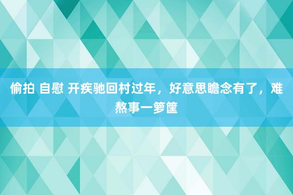 偷拍 自慰 开疾驰回村过年，好意思瞻念有了，难熬事一箩筐