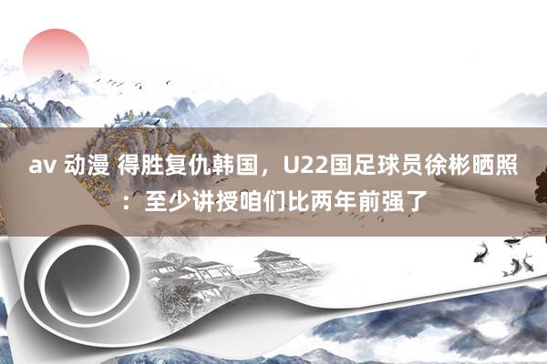 av 动漫 得胜复仇韩国，U22国足球员徐彬晒照：至少讲授咱们比两年前强了