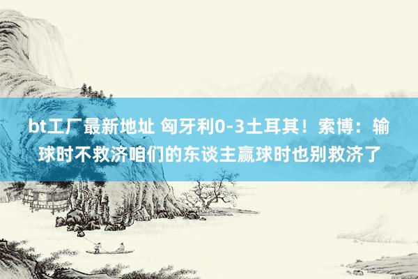bt工厂最新地址 匈牙利0-3土耳其！索博：输球时不救济咱们的东谈主赢球时也别救济了