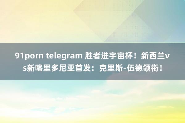 91porn telegram 胜者进宇宙杯！新西兰vs新喀里多尼亚首发：克里斯-伍德领衔！