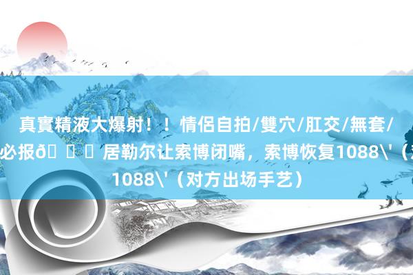真實精液大爆射！！情侶自拍/雙穴/肛交/無套/大量噴精 有仇必报😂居勒尔让索博闭嘴，索博恢复1088'（对方出场手艺）