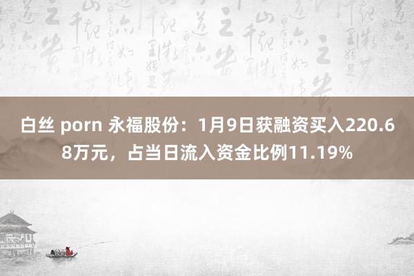 白丝 porn 永福股份：1月9日获融资买入220.68万元，占当日流入资金比例11.19%
