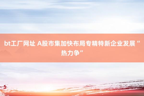bt工厂网址 A股市集加快布局专精特新企业发展“热力争”