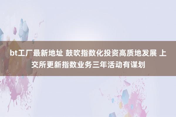 bt工厂最新地址 鼓吹指数化投资高质地发展 上交所更新指数业务三年活动有谋划