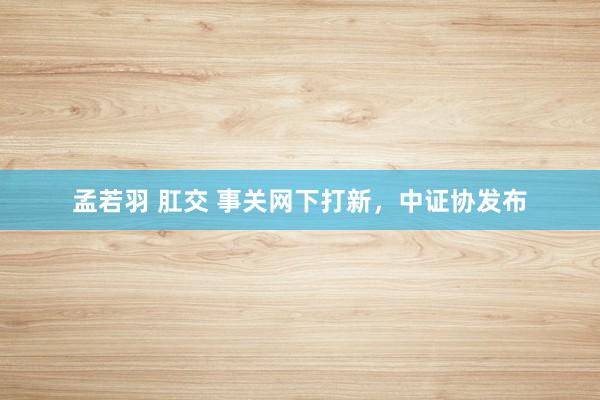 孟若羽 肛交 事关网下打新，中证协发布