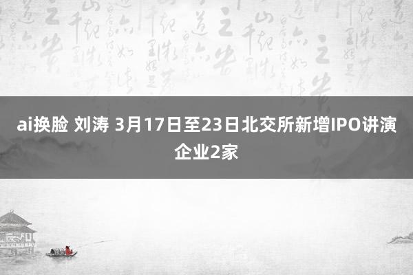 ai换脸 刘涛 3月17日至23日北交所新增IPO讲演企业2家