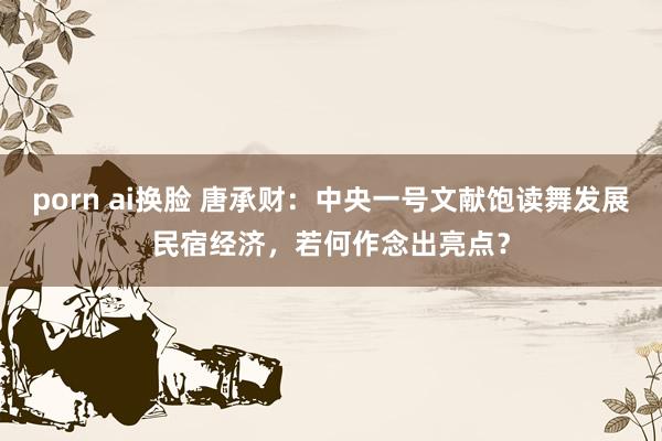 porn ai换脸 唐承财：中央一号文献饱读舞发展民宿经济，若何作念出亮点？