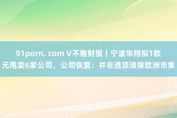 91porn. com V不雅财报｜宁波华翔拟1欧元甩卖6家公司，公司恢复：并非透顶清除欧洲市集