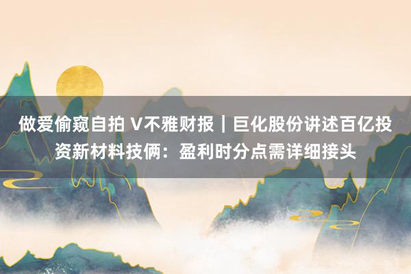 做爱偷窥自拍 V不雅财报｜巨化股份讲述百亿投资新材料技俩：盈利时分点需详细接头