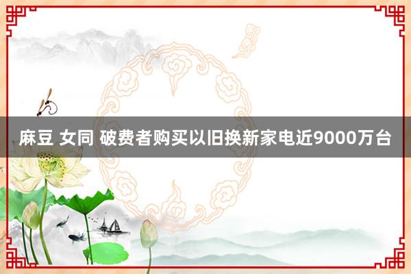 麻豆 女同 破费者购买以旧换新家电近9000万台