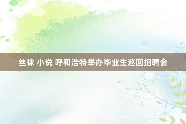 丝袜 小说 呼和浩特举办毕业生巡回招聘会
