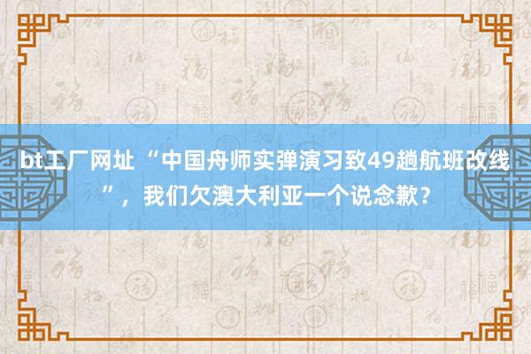 bt工厂网址 “中国舟师实弹演习致49趟航班改线”，我们欠澳大利亚一个说念歉？