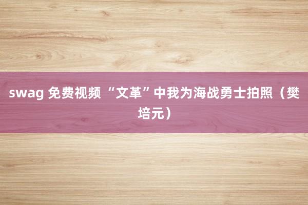 swag 免费视频 “文革”中我为海战勇士拍照（樊培元）
