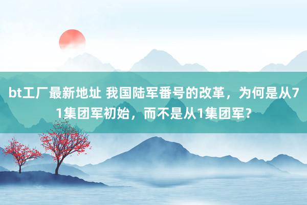 bt工厂最新地址 我国陆军番号的改革，为何是从71集团军初始，而不是从1集团军？