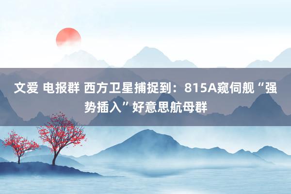 文爱 电报群 西方卫星捕捉到：815A窥伺舰“强势插入”好意思航母群