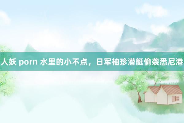 人妖 porn 水里的小不点，日军袖珍潜艇偷袭悉尼港