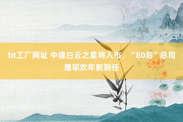 bt工厂网址 中建白云之星将入市，“80后”总司理邬欢年前到任