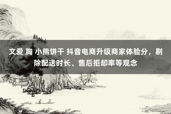 文爱 胸 小熊饼干 抖音电商升级商家体验分，剔除配送时长、售后拒却率等观念