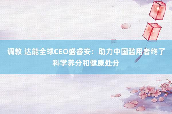 调教 达能全球CEO盛睿安：助力中国滥用者终了科学养分和健康处分