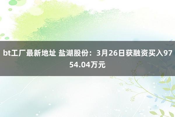 bt工厂最新地址 盐湖股份：3月26日获融资买入9754.04万元
