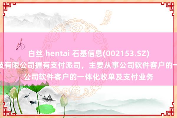 白丝 hentai 石基信息(002153.SZ)：子公司石基支付科技有限公司握有支付派司，主要从事公司软件客户的一体化收单及支付业务