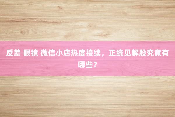 反差 眼镜 微信小店热度接续，正统见解股究竟有哪些？