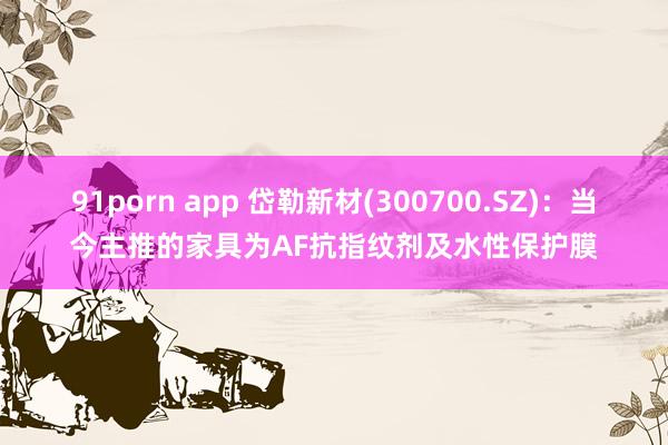 91porn app 岱勒新材(300700.SZ)：当今主推的家具为AF抗指纹剂及水性保护膜