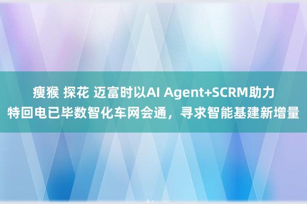 瘦猴 探花 迈富时以AI Agent+SCRM助力特回电已毕数智化车网会通，寻求智能基建新增量