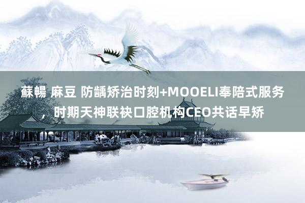 蘇暢 麻豆 防龋矫治时刻+MOOELI奉陪式服务，时期天神联袂口腔机构CEO共话早矫