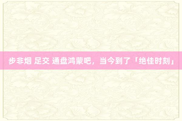 步非烟 足交 通盘鸿蒙吧，当今到了「绝佳时刻」