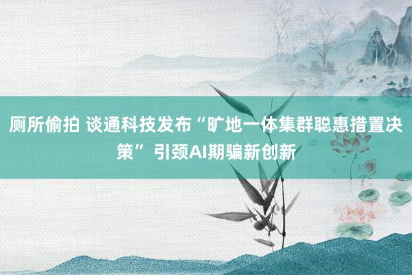 厕所偷拍 谈通科技发布“旷地一体集群聪惠措置决策” 引颈AI期骗新创新