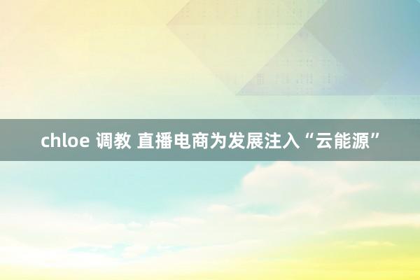 chloe 调教 直播电商为发展注入“云能源”