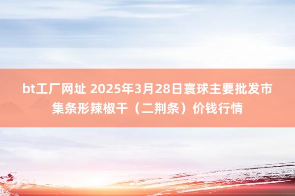 bt工厂网址 2025年3月28日寰球主要批发市集条形辣椒干(二荆条)价钱行情