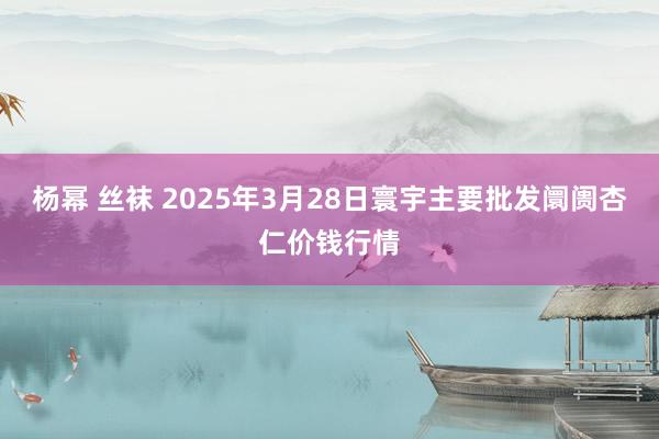 杨幂 丝袜 2025年3月28日寰宇主要批发阛阓杏仁价钱行情